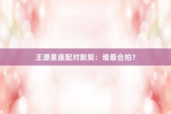 王源星座配对默契：谁最合拍？